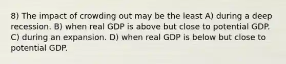 8) The impact of crowding out may be the least A) during a deep recession. B) when real GDP is above but close to potential GDP. C) during an expansion. D) when real GDP is below but close to potential GDP.