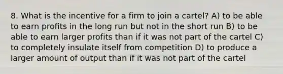 8. What is the incentive for a firm to join a cartel? A) to be able to earn profits in the long run but not in the short run B) to be able to earn larger profits than if it was not part of the cartel C) to completely insulate itself from competition D) to produce a larger amount of output than if it was not part of the cartel