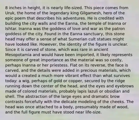 8 inches in height, it is nearly life-sized. This piece comes from Uruk, the home of the legendary king Gilgamesh, hero of the epic poem that describes his adventures. He is credited with building the city walls and the Eanna, the temple of Inanna or Ishtar. Inanna was the goddess of love and war as the patron goddess of the city. Found in the Eanna sanctuary, this stone head may offer a sense of what Sumerian cult statues might have looked like. However, the identity of the figure is unclear. Since it is carved of stone, which was rare in ancient Mesopotamia and would have been imported, it likely represents someone of great importance as the material was so costly, perhaps Inanna or her priestess. Flat on its reverse, the face is carved, and the details were added in precious materials, which would a created a much more vibrant effect than what survives today: a wig, perhaps of gold or copper, secured by the ridge running down the center of the head, and the eyes and eyebrows made of colored materials, probably lapis lazuli or obsidian and shell. The abstraction of the large eyes and dramatic brow contrasts forcefully with the delicate modeling of the cheeks. The head was once attached to a body, presumably made of wood, and the full figure must have stood near life-size.