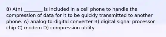 8) A(n) ________ is included in a cell phone to handle the compression of data for it to be quickly transmitted to another phone. A) analog-to-digital converter B) digital signal processor chip C) modem D) compression utility