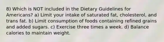 8) Which is NOT included in the Dietary Guidelines for Americans? a) Limit your intake of saturated fat, cholesterol, and trans fat. b) Limit consumption of foods containing refined grains and added sugars. c) Exercise three times a week. d) Balance calories to maintain weight.