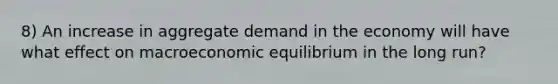 8) An increase in aggregate demand in the economy will have what effect on macroeconomic equilibrium in the long run?