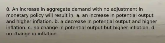 8. An increase in aggregate demand with no adjustment in monetary policy will result in: a. an increase in potential output and higher inflation. b. a decrease in potential output and higher inflation. c. no change in potential output but higher inflation. d. no change in inflation.