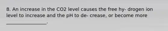 8. An increase in the CO2 level causes the free hy- drogen ion level to increase and the pH to de- crease, or become more _________________.