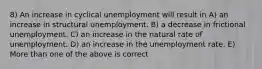 8) An increase in cyclical unemployment will result in A) an increase in structural unemployment. B) a decrease in frictional unemployment. C) an increase in the natural rate of unemployment. D) an increase in the unemployment rate. E) More than one of the above is correct