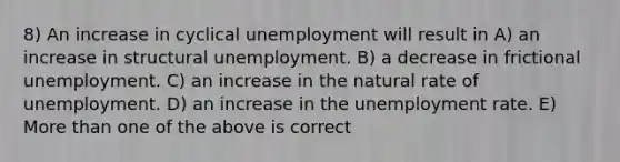 8) An increase in cyclical unemployment will result in A) an increase in structural unemployment. B) a decrease in frictional unemployment. C) an increase in the natural rate of unemployment. D) an increase in the unemployment rate. E) More than one of the above is correct