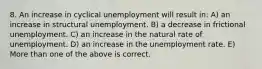 8. An increase in cyclical unemployment will result in: A) an increase in structural unemployment. B) a decrease in frictional unemployment. C) an increase in the natural rate of unemployment. D) an increase in the unemployment rate. E) More than one of the above is correct.