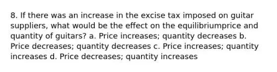 8. If there was an increase in the excise tax imposed on guitar suppliers, what would be the effect on the equilibriumprice and quantity of guitars? a. Price increases; quantity decreases b. Price decreases; quantity decreases c. Price increases; quantity increases d. Price decreases; quantity increases