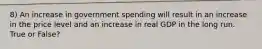 8) An increase in government spending will result in an increase in the price level and an increase in real GDP in the long run. True or False?