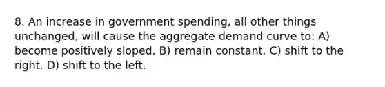 8. An increase in government spending, all other things unchanged, will cause the aggregate demand curve to: A) become positively sloped. B) remain constant. C) shift to the right. D) shift to the left.