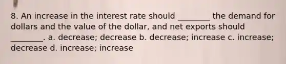 8. An increase in the interest rate should ________ the demand for dollars and the value of the dollar, and net exports should ________. a. decrease; decrease b. decrease; increase c. increase; decrease d. increase; increase