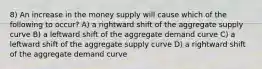 8) An increase in the money supply will cause which of the following to occur? A) a rightward shift of the aggregate supply curve B) a leftward shift of the aggregate demand curve C) a leftward shift of the aggregate supply curve D) a rightward shift of the aggregate demand curve