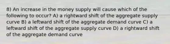 8) An increase in the money supply will cause which of the following to occur? A) a rightward shift of the aggregate supply curve B) a leftward shift of the aggregate demand curve C) a leftward shift of the aggregate supply curve D) a rightward shift of the aggregate demand curve