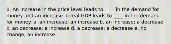 8. An increase in the price level leads to ____ in the demand for money and an increase in real GDP leads to ____ in the demand for money. a. an increase; an increase b. an increase; a decrease c. an decrease; a increase d. a decrease; a decrease e. no change; an increase