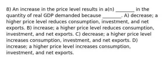 8) An increase in the price level results in a(n) ________ in the quantity of real GDP demanded because ________. A) decrease; a higher price level reduces consumption, investment, and net exports. B) increase; a higher price level reduces consumption, investment, and net exports. C) decrease; a higher price level increases consumption, investment, and net exports. D) increase; a higher price level increases consumption, investment, and net exports.