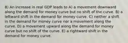 8) An increase in real GDP leads to A) a movement downward along the demand for money curve but no shift of the curve. B) a leftward shift in the demand for money curve. C) neither a shift in the demand for money curve nor a movement along the curve. D) a movement upward along the demand for money curve but no shift of the curve. E) a rightward shift in the demand for money curve.