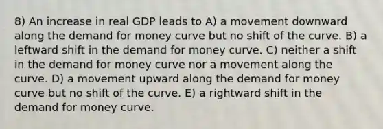 8) An increase in real GDP leads to A) a movement downward along <a href='https://www.questionai.com/knowledge/klIDlybqd8-the-demand-for-money' class='anchor-knowledge'>the demand for money</a> curve but no shift of the curve. B) a leftward shift in the demand for money curve. C) neither a shift in the demand for money curve nor a movement along the curve. D) a movement upward along the demand for money curve but no shift of the curve. E) a rightward shift in the demand for money curve.