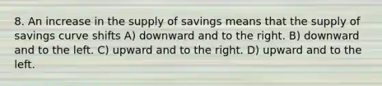 8. An increase in the supply of savings means that the supply of savings curve shifts A) downward and to the right. B) downward and to the left. C) upward and to the right. D) upward and to the left.