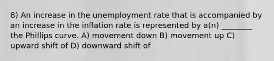 8) An increase in the unemployment rate that is accompanied by an increase in the inflation rate is represented by a(n) ________ the Phillips curve. A) movement down B) movement up C) upward shift of D) downward shift of