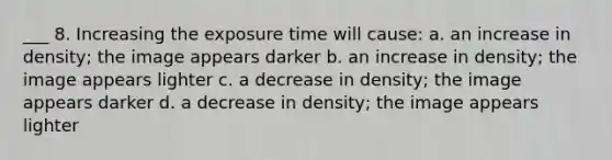 ___ 8. Increasing the exposure time will cause: a. an increase in density; the image appears darker b. an increase in density; the image appears lighter c. a decrease in density; the image appears darker d. a decrease in density; the image appears lighter