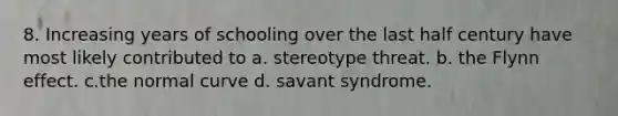 8. Increasing years of schooling over the last half century have most likely contributed to a. stereotype threat. b. the Flynn effect. c.the normal curve d. savant syndrome.