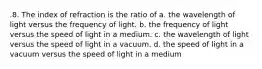 .8. The index of refraction is the ratio of a. the wavelength of light versus the frequency of light. b. the frequency of light versus the speed of light in a medium. c. the wavelength of light versus the speed of light in a vacuum. d. the speed of light in a vacuum versus the speed of light in a medium