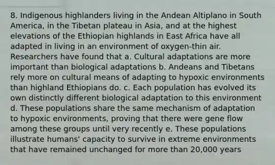 8. Indigenous highlanders living in the Andean Altiplano in South America, in the Tibetan plateau in Asia, and at the highest elevations of the Ethiopian highlands in East Africa have all adapted in living in an environment of oxygen-thin air. Researchers have found that a. Cultural adaptations are more important than biological adaptations b. Andeans and Tibetans rely more on cultural means of adapting to hypoxic environments than highland Ethiopians do. c. Each population has evolved its own distinctly different biological adaptation to this environment d. These populations share the same mechanism of adaptation to hypoxic environments, proving that there were gene flow among these groups until very recently e. These populations illustrate humans' capacity to survive in extreme environments that have remained unchanged for more than 20,000 years