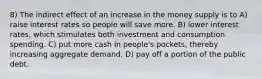 8) The indirect effect of an increase in the money supply is to A) raise interest rates so people will save more. B) lower interest rates, which stimulates both investment and consumption spending. C) put more cash in people's pockets, thereby increasing aggregate demand. D) pay off a portion of the public debt.