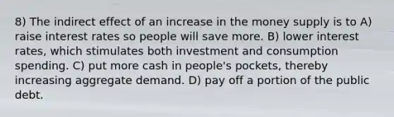 8) The indirect effect of an increase in the money supply is to A) raise interest rates so people will save more. B) lower interest rates, which stimulates both investment and consumption spending. C) put more cash in people's pockets, thereby increasing aggregate demand. D) pay off a portion of the public debt.