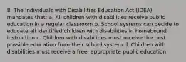 8. The Individuals with Disabilities Education Act (IDEA) mandates that: a. All children with disabilities receive public education in a regular classroom b. School systems can decide to educate all identified children with disabilities in homebound instruction c. Children with disabilities must receive the best possible education from their school system d. Children with disabilities must receive a free, appropriate public education