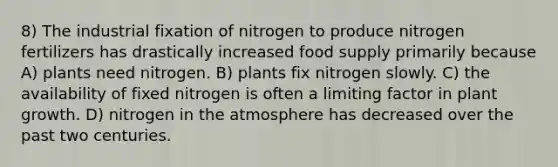 8) The industrial fixation of nitrogen to produce nitrogen fertilizers has drastically increased food supply primarily because A) plants need nitrogen. B) plants fix nitrogen slowly. C) the availability of fixed nitrogen is often a limiting factor in plant growth. D) nitrogen in the atmosphere has decreased over the past two centuries.