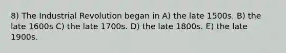 8) The Industrial Revolution began in A) the late 1500s. B) the late 1600s C) the late 1700s. D) the late 1800s. E) the late 1900s.