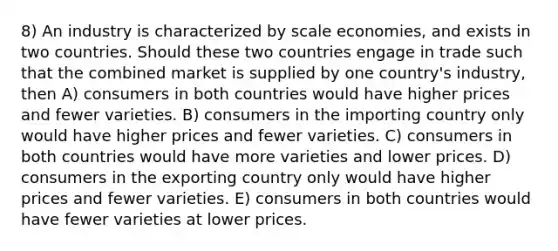 8) An industry is characterized by scale economies, and exists in two countries. Should these two countries engage in trade such that the combined market is supplied by one country's industry, then A) consumers in both countries would have higher prices and fewer varieties. B) consumers in the importing country only would have higher prices and fewer varieties. C) consumers in both countries would have more varieties and lower prices. D) consumers in the exporting country only would have higher prices and fewer varieties. E) consumers in both countries would have fewer varieties at lower prices.