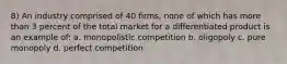 8) An industry comprised of 40 firms, none of which has more than 3 percent of the total market for a differentiated product is an example of: a. monopolistic competition b. oligopoly c. pure monopoly d. perfect competition