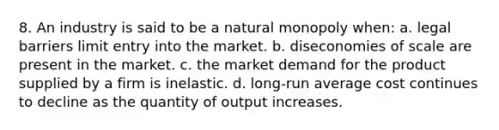 8. An industry is said to be a natural monopoly when: a. legal barriers limit entry into the market. b. diseconomies of scale are present in the market. c. the market demand for the product supplied by a firm is inelastic. d. long-run average cost continues to decline as the quantity of output increases.