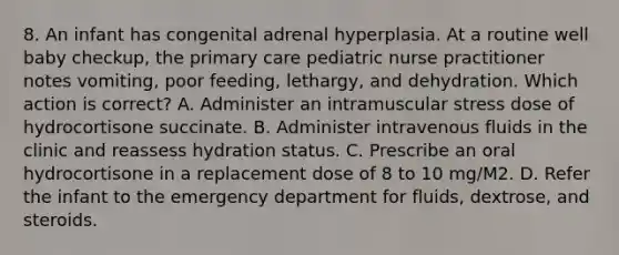 8. An infant has congenital adrenal hyperplasia. At a routine well baby checkup, the primary care pediatric nurse practitioner notes vomiting, poor feeding, lethargy, and dehydration. Which action is correct? A. Administer an intramuscular stress dose of hydrocortisone succinate. B. Administer intravenous fluids in the clinic and reassess hydration status. C. Prescribe an oral hydrocortisone in a replacement dose of 8 to 10 mg/M2. D. Refer the infant to the emergency department for fluids, dextrose, and steroids.