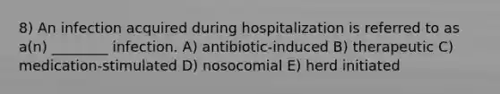 8) An infection acquired during hospitalization is referred to as a(n) ________ infection. A) antibiotic-induced B) therapeutic C) medication-stimulated D) nosocomial E) herd initiated