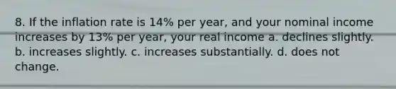 8. If the inflation rate is 14% per year, and your nominal income increases by 13% per year, your real income a. declines slightly. b. increases slightly. c. increases substantially. d. does not change.