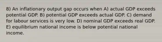 8) An inflationary output gap occurs when A) actual GDP exceeds potential GDP. B) potential GDP exceeds actual GDP. C) demand for labour services is very low. D) nominal GDP exceeds real GDP. E) equilibrium national income is below potential national income.