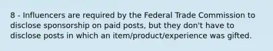 8 - Influencers are required by the Federal Trade Commission to disclose sponsorship on paid posts, but they don't have to disclose posts in which an item/product/experience was gifted.