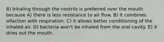 8) Inhaling through the nostrils is preferred over the mouth because A) there is less resistance to air flow. B) it combines olfaction with respiration. C) it allows better conditioning of the inhaled air. D) bacteria won't be inhaled from the oral cavity. E) it dries out the mouth.