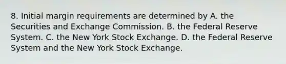 8. Initial margin requirements are determined by A. the Securities and Exchange Commission. B. the Federal Reserve System. C. the New York Stock Exchange. D. the Federal Reserve System and the New York Stock Exchange.