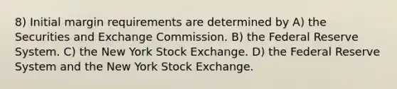 8) Initial margin requirements are determined by A) the Securities and Exchange Commission. B) the Federal Reserve System. C) the New York Stock Exchange. D) the Federal Reserve System and the New York Stock Exchange.