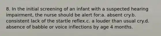 8. In the initial screening of an infant with a suspected hearing impairment, the nurse should be alert for:a. absent cry.b. consistent lack of the startle reflex.c. a louder than usual cry.d. absence of babble or voice inflections by age 4 months.