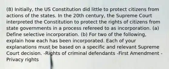 (8) Initially, the US Constitution did little to protect citizens from actions of the states. In the 20th century, the Supreme Court interpreted the Constitution to protect the rights of citizens from state governments in a process refereed to as incorporation. (a) Define selective incorporation. (b) For two of the following, explain how each has been incorporated. Each of your explanations must be based on a specific and relevant Supreme Court decision. -Rights of criminal defendants -First Amendment -Privacy rights