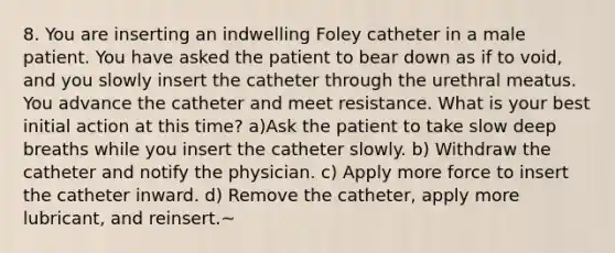 8. You are inserting an indwelling Foley catheter in a male patient. You have asked the patient to bear down as if to void, and you slowly insert the catheter through the urethral meatus. You advance the catheter and meet resistance. What is your best initial action at this time? a)Ask the patient to take slow deep breaths while you insert the catheter slowly. b) Withdraw the catheter and notify the physician. c) Apply more force to insert the catheter inward. d) Remove the catheter, apply more lubricant, and reinsert.~