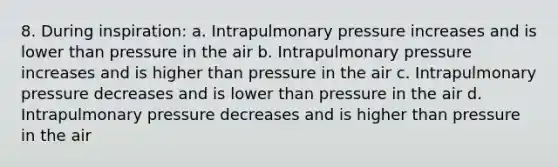 8. During inspiration: a. Intrapulmonary pressure increases and is lower than pressure in the air b. Intrapulmonary pressure increases and is higher than pressure in the air c. Intrapulmonary pressure decreases and is lower than pressure in the air d. Intrapulmonary pressure decreases and is higher than pressure in the air