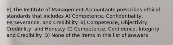 8) The Institute of Management Accountants prescribes ethical standards that includes A) Competence, Confidentiality, Perseverance, and Credibility. B) Competence, Objectivity, Credibility, and Honesty. C) Competence, Confidence, Integrity, and Credibility. D) None of the items in this list of answers