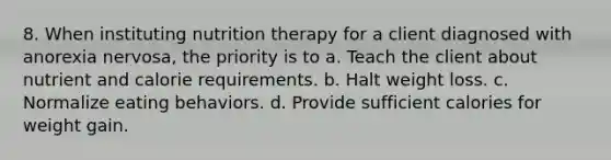 8. When instituting nutrition therapy for a client diagnosed with anorexia nervosa, the priority is to a. Teach the client about nutrient and calorie requirements. b. Halt weight loss. c. Normalize eating behaviors. d. Provide sufficient calories for weight gain.