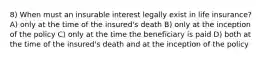 8) When must an insurable interest legally exist in life insurance? A) only at the time of the insured's death B) only at the inception of the policy C) only at the time the beneficiary is paid D) both at the time of the insured's death and at the inception of the policy